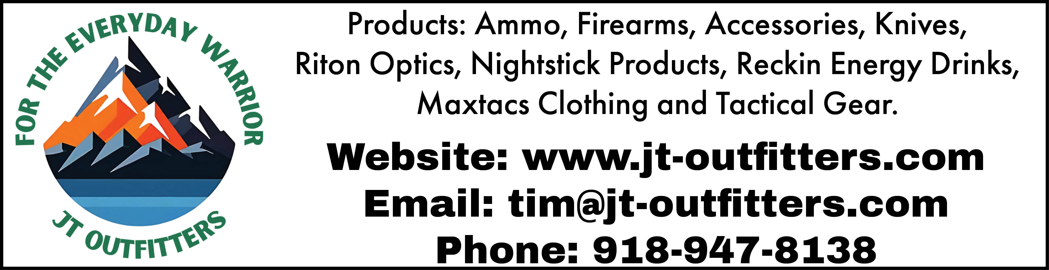 JT Outfitters. For the everyday warrior. Ammo, firearms, accessories, knives, Riton Optics, Nightstick products, Reckin Energy Drinks, Maxtacs clothing and tactical gear. Visit www.jt-outfitters.com, email tim@jt-outfitters.com or call 918-947-8138.
