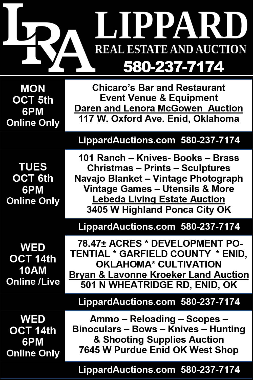 Lippard Real Estate and Auction. Monday, October 5 at 6 p.m., online only: Chicaro's Bar and Restaurant event venue and equipment, Daren and Lenora McGowen Auction, 117 W Oxford Ave., Enid, OK. Tuesday, October 6 at 6 p.m., online only: Lebeda Living Estate Auction, 3405 W Highland, Ponca City, OK. Wednesday, October 14 at 10 a.m., online and live: Bryan and Lavonne Kroeker Land Auction, 78.47 acres, 501 N Wheatridge Rd., Enid, OK. Wednesday, October 14 at 6 p.m., online only: ammo, reloading, scopes, binoculars, bows, knives, hunting and shooting supplies auction, 7645 W Purdue, Enid, OK. LippardAuctions.com. 580-237-7174.